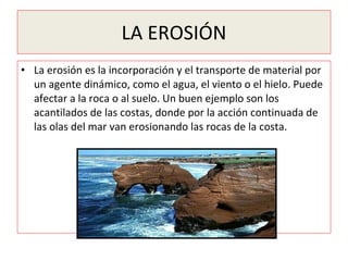 LA EROSIÓN La erosión es la incorporación y el transporte de material por un agente dinámico, como el agua, el viento o el hielo. Puede afectar a la roca o al suelo. Un buen ejemplo son los acantilados de las costas, donde por la acción continuada de las olas del mar van erosionando las rocas de la costa. 