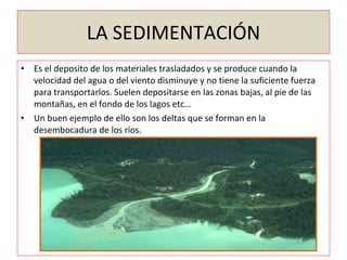 LA SEDIMENTACIÓN Es el deposito de los materiales trasladados y se produce cuando la velocidad del agua o del viento disminuye y no tiene la suficiente fuerza para transportarlos. Suelen depositarse en las zonas bajas, al pie de las montañas, en el fondo de los lagos etc… Un buen ejemplo de ello son los deltas que se forman en la desembocadura de los ríos. 