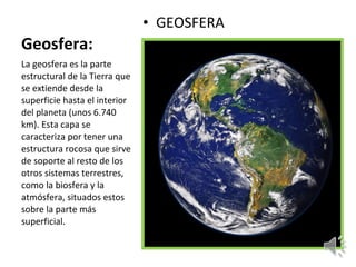 Geosfera: GEOSFERA La geosfera es la parte estructural de la Tierra que se extiende desde la superficie hasta el interior del planeta (unos 6.740 km). Esta capa se caracteriza por tener una estructura rocosa que sirve de soporte al resto de los otros sistemas terrestres, como la biosfera y la atmósfera, situados estos sobre la parte más superficial. 