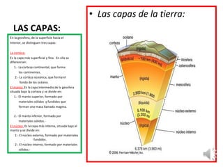 LAS CAPAS: En la geosfera, de la superficie hacía el Interior, se distinguen tres capas: La corteza: Es la capa más superficial y fina.  En ella se diferencian: 1.- La corteza continental, que forma los continentes. 2.- La corteza oceánica, que forma el fondo de los océano. El manto:   Es la capa intermedia de la geosfera situada bajo la corteza y se divide en: 1.- El manto superior, formado por  materiales sólidos  y fundidos que  forman una masa llamada magma.  2.- El manto inferior, formado por materiales sólidos.- El núcleo:  Es la capa más interna, situada bajo el manto y se divide en: 1.- El núcleo externo, formado por materiales  .  fundidos. 2.- El núcleo interno, formado por materiales sólidos.-  Las capas de la tierra: 