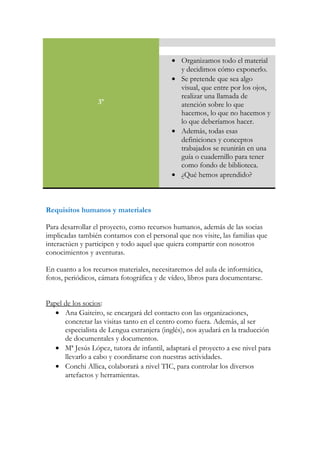 3º
• Organizamos todo el material
y decidimos cómo exponerlo.
• Se pretende que sea algo
visual, que entre por los ojos,
realizar una llamada de
atención sobre lo que
hacemos, lo que no hacemos y
lo que deberíamos hacer.
• Además, todas esas
definiciones y conceptos
trabajados se reunirán en una
guía o cuadernillo para tener
como fondo de biblioteca.
• ¿Qué hemos aprendido?
Requisitos humanos y materiales
Para desarrollar el proyecto, como recursos humanos, además de las socias
implicadas también contamos con el personal que nos visite, las familias que
interactúen y participen y todo aquel que quiera compartir con nosotros
conocimientos y aventuras.
En cuanto a los recursos materiales, necesitaremos del aula de informática,
fotos, periódicos, cámara fotográfica y de vídeo, libros para documentarse.
Papel de los socios:
• Ana Gaiteiro, se encargará del contacto con las organizaciones,
concretar las visitas tanto en el centro como fuera. Además, al ser
especialista de Lengua extranjera (inglés), nos ayudará en la traducción
de documentales y documentos.
• Mª Jesús López, tutora de infantil, adaptará el proyecto a ese nivel para
llevarlo a cabo y coordinarse con nuestras actividades.
• Conchi Allica, colaborará a nivel TIC, para controlar los diversos
artefactos y herramientas.
 