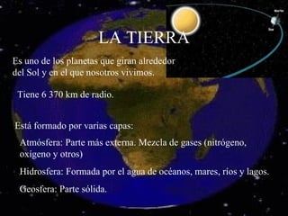 LA TIERRA Es uno de los planetas que giran alrededor del Sol y en el que nosotros vivimos. Está formado por varias capas: Atmósfera: Parte más externa. Mezcla de gases (nitrógeno, oxígeno y otros) Hidrosfera: Formada por el agua de océanos, mares, ríos y lagos. Geosfera: Parte sólida. Tiene 6 370 km de radio. 