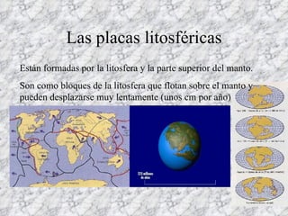 Las placas litosféricas Están formadas por la litosfera y la parte superior del manto. Son como bloques de la litosfera que flotan sobre el manto y pueden desplazarse muy lentamente (unos cm por año) 