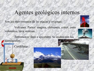 Agentes geológicos internos Son los movimientos de las placas y originan: Volcanes. Partes: magma, chimenea, cráter, cono volcánico, lava, cenizas. Terremotos: foco e epicentro. Se miden con los sismógrafos. Cordilleras 