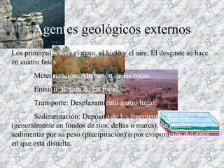 Agent es geológicos externos Los principal es   son : el agua, el hielo y el aire. El desgaste se hace en cuatro fase s:  Meteo rización. Alteración de las rocas. Erosió n: Rotura de las rocas. Transporte: Desplazami ento   a otro lugar. Sedimentación: Depósit o   de los fragmentos de roca  (generalmente en fondos de ríos, deltas o mares).  Se pueden  sedimentar por su peso (precipitación) o por evapora ción   del agua  en que está disuelta. 