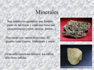 Minerales Son sustancias químicas que forman parte de las rocas y cada uno tiene sus características (color, dureza, forma...) Hay rocas con varios minerales. El granito tiene cuarzo, feldespato y mica. Otras sólo tienen un mineral. La caliza sólo tiene calcita. 
