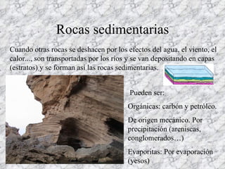 Rocas sedimentarias Cuando otras rocas se deshacen por los efectos del agua, el viento, el calor..., son transportadas por los ríos y se van depositando en capas (estratos) y se forman así las rocas sedimentarias. Orgánicas: carbón y petróleo. De origen mecánico. Por precipitación (areniscas, conglomerados…) Evaporitas: Por evaporación (yesos) Pueden ser: 