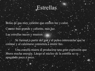 Estrellas Bolas de gas muy caliente que emiten luz y calor. Cuanto más grande y caliente, más luz. Las estrellas nacen y mueren: Se forman a partir del gas y el polvo interestelar que se  contrae y al calentarse comienza a emitir luz. Una estrella muere al producirse una gran explosión que  libera mucha energía. Luego el núcleo de la estrella se va  apagando poco a poco. 