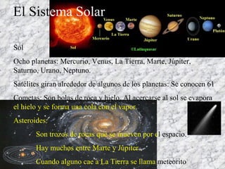 El Sist ema Solar Sol Ocho planetas: Mercurio, Venus, La Tierra, Marte, Júpiter, Saturno, Urano, Neptuno. Satélites giran alrededor de algunos de los planetas: Se conocen 61 Cometas: Son bolas de roca y hielo. Al acercarse al sol se evapora  el hielo y se forma una cola con el vapor. Asteroides:  Son trozos de rocas que se mueven por e l   espacio. Hay muchos entre Marte y Júpiter. Cuando alguno cae a La Tierra se llama  meteorito 