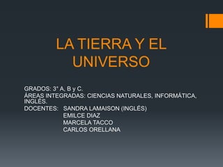 LA TIERRA Y EL 
UNIVERSO 
GRADOS: 3° A, B y C. 
ÁREAS INTEGRADAS: CIENCIAS NATURALES, INFORMÁTICA, 
INGLÉS. 
DOCENTES: SANDRA LAMAISON (INGLÉS) 
EMILCE DIAZ 
MARCELA TACCO 
CARLOS ORELLANA 
 