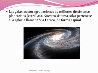  Las galaxias son agrupaciones de millones de sistemas
planetarios (estrellas). Nuestro sistema solar pertenece
a la galaxia llamada Vía Láctea, de forma espiral.
Martha Rosa Cáceres Mayorga
 