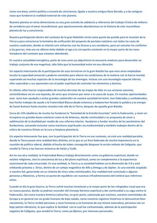 como una base, centro político y escuela de consciencia, ligada a nuestra antigua Raza Dorada, y a las antiguas 
razas que fundaron la realidad material de este planeta.  
Nuestro planeta en otras dimensiones es una gran estrella de sabiduría y referencia del trabajo Cristico de millares 
de servidores por el amor incondicional, que oportunamente abordaremos en la historia de este maravilloso 
planeta de luz y consciencia.  
Nuestra participación dentro del contexto de la gran Rebelión sirvió como punto de partida para la invasión de la 
Tierra y para estructurar la tentativa de unificación del proyecto de portales estelares con todas las razas de 
nuestro cuadrante, donde se intentó unir esfuerzos con los Dracos y sus servidores, para así cancelar los conflictos 
y las guerras, más eso no obtuvo éxito debido al ego y la corrupción existente en la mayor parte de las razas 
inmaduras del contexto que estamos abordando. 
En nuestra actualidad energética, parte de esos seres ya adquirieron la necesaria madurez para desarrollar un 
trabajo conjunto de esa magnitud, sólo falta que la humanidad entre en esa vibración.  
Un aspecto interesante de la participación de esos terrestres en la gran batalla fue que esos seres empleaban 
mucho la capacidad sensorial y poderes mentales para alterar las condiciones de la materia con la fuerza mental, 
superando así muchos aspectos de la tecnología de los enemigos. Incluso con una tecnología espacial inferior, 
ellos superaban a sus oponentes con el poder espiritual de controlar los elementos y átomos. 
En efecto, ellos fueron responsables de muchas derrotas de las tropas de élite en sus acciones asesinas, 
convirtiéndose así en una leyenda, de seres que sirvieron por amor a la causa de la paz. En muchas oportunidades 
esos  seres han ayudado a evitar grandes catástrofes en nuestra sociedad terrestre. Son federados y confederados, 
han hecho trabajos de ayuda a la Fraternidad Blanca desde entonces y todavía han llevado la palabra y la energía 
de Sanat Kumara hasta muchos mundos más allá de la Tierra, después de aquella gran Batalla.  
Cerca de 129 caballeros de mucha luz fundaron la “Sociedad de la Estrella Escarlata” ante la Federación, y viven en 
el espacio en grandes bases estelares como la de Arkenius, dando continuidad a su propuesta de amor y 
sublimación de la dualidad por medio de una reforma interior. Ayudaron a fundar muchos de los parámetros del 
Kardecismo, actuando inclusive como mentores espirituales vía mediumnidad y también trabajan dentro de la 
esfera de nuestros Orixás en la cura y limpieza planetaria.  
Un aspecto interesante fue que, con la participación de la Tierra en ese contexto, se creó una realidad paralela, 
donde la Tierra posee otra realidad bien distinta, en la que es un foco federado de mucha importancia en la 
cuestión de política sideral, debido al hecho de haber conseguido bloquear la acción nefasta de Caligasto, que 
vendió la Tierra a las fuerzas siniestras de Satán y Toalk.   
Así en esa otra realidad, la Fraternidad Blanca trabaja directamente como un gobierno espiritual, donde no 
existen religiones, sino la consciencia de luz y del plano espiritual, como un complemento a la experiencia 
ascensional de cada encarnado. En esa realidad, la Tierra y su sociedad habitan ya la dimensión de 5.8 y está 
orbitando próxima a  Sirius, dentro de un campo magnético de Alfa y Omega y de Júpiter. Es una estrella acoplada 
a nuestro Sol, generando así un sistema de cinco soles entrelazados. Esa realidad está conectada a algunas 
personas y Maestros, y forma un punto de equilibrio con nuestras infradimensiones del Umbral que referimos 
antes.  
Cuando se dio la gran Guerra, la Tierra sufrió muchas invasiones y la mayor parte de los refugiados creyó que era 
un nuevo paraíso, donde se podrían esconder del Consejo Kármico espiritual y dar continuidad a su saga contra la 
Federación. Así como nuestra América Latina fue, en gran parte, colonizada por esclavos, asesinos amnistiados de 
Europa y en general con un grado humano de bajo calado, como nuestros registros históricos lo demuestran bien 
claramente, la Tierra recibió personas y razas humanas y no humanas de esa misma naturaleza, personas con un 
bajo patrón vibratorio, lo que explica la facilidad  con la cual fue contaminada, además de la participación 
negativa de Caligasto, que vendió la Tierra, como ya dijimos, por intereses personales.  
 