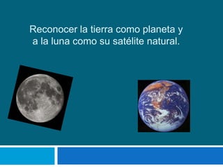 Reconocer la tierra como planeta y
a la luna como su satélite natural.
 