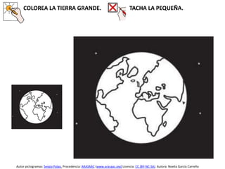 COLOREA LA TIERRA GRANDE. TACHA LA PEQUEÑA.
Autor pictogramas: Sergio Palao. Procedencia: ARASAAC (www.arasaac.org) Licencia: CC (BY-NC-SA). Autora: Noelia García Carreño
 