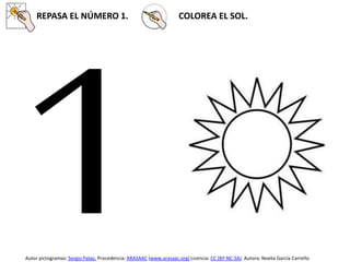 REPASA EL NÚMERO 1. COLOREA EL SOL.
Autor pictogramas: Sergio Palao. Procedencia: ARASAAC (www.arasaac.org) Licencia: CC (BY-NC-SA). Autora: Noelia García Carreño
 