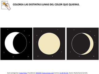 COLOREA LAS DISTINTAS LUNAS DEL COLOR QUE QUIERAS.
Autor pictogramas: Sergio Palao. Procedencia: ARASAAC (www.arasaac.org) Licencia: CC (BY-NC-SA). Autora: Noelia García Carreño
 