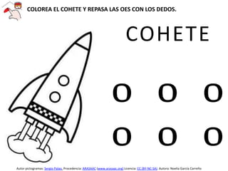 COHETE
O O O
O O O
COLOREA EL COHETE Y REPASA LAS OES CON LOS DEDOS.
Autor pictogramas: Sergio Palao. Procedencia: ARASAAC (www.arasaac.org) Licencia: CC (BY-NC-SA). Autora: Noelia García Carreño
 
