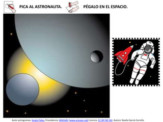 PICA AL ASTRONAUTA. PÉGALO EN EL ESPACIO.
Autor pictogramas: Sergio Palao. Procedencia: ARASAAC (www.arasaac.org) Licencia: CC (BY-NC-SA). Autora: Noelia García Carreño
 