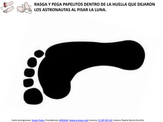 RASGA Y PEGA PAPELITOS DENTRO DE LA HUELLA QUE DEJARON
LOS ASTRONAUTAS AL PISAR LA LUNA.
Autor pictogramas: Sergio Palao. Procedencia: ARASAAC (www.arasaac.org) Licencia: CC (BY-NC-SA). Autora: Noelia García Carreño
 