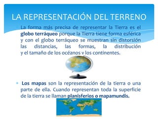 LA REPRESENTACIÓN DEL TERRENO
 La forma más precisa de representar la Tierra es el
 globo terráqueo porque la Tierra tiene...