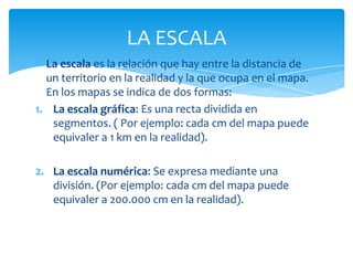 LA ESCALA
  La escala es la relación que hay entre la distancia de
  un territorio en la realidad y la que ocupa en el map...