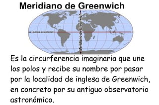 Meridiano de Greenwich




Es la circurferencia imaginaria que une
los polos y recibe su nombre por pasar
por la localidad de inglesa de Greenwich,
en concreto por su antiguo observatorio
astronómico.
 