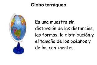 Globo terráqueo


 Es una muestra sin
 distorsión de las distancias,
 las formas, la distribución y
 el tamaño de los océanos y
 de los continentes.
 