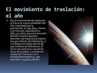 El movimiento de traslación: el añoPor el movimiento de traslación la Tierra se mueve alrededor del Sol, impulsada por la gravitación, en 365 días, 5 horas y 57 minutos, equivalente a 365,2422 días, que es la duración del año. Nuestro planeta describe una trayectoria elíptica de 930 millones de kilómetros, a una distancia media del Sol de 150 millones de kilómetros. El Sol se encuentra en uno de los focos de la elipse. La distancia media Sol-Tierra es 1 U.A. (Unidad Astronómica), que equivale a 149.675.000 km.
