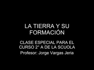 LA TIERRA Y SU FORMACIÓN CLASE ESPECIAL PARA EL CURSO 2° A DE LA SCUOLA Profesor: Jorge Vargas Jeria 