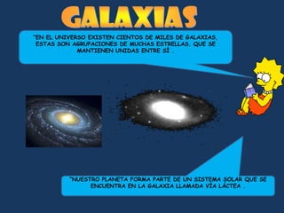 “EN EL UNIVERSO EXISTEN CIENTOS DE MILES DE GALAXIAS,
 ESTAS SON AGRUPACIONES DE MUCHAS ESTRELLAS, QUE SE
             MANTIENEN UNIDAS ENTRE SÍ .




          “NUESTRO PLANETA FORMA PARTE DE UN SISTEMA SOLAR QUE SE
                ENCUENTRA EN LA GALAXIA LLAMADA VÍA LÁCTEA .
 