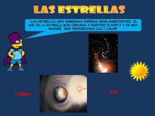 “LAS ESTRELLAS SON INMENSAS ESFERAS RESPLANDECIENTES. EL
     SOL ES LA ESTRELLA MÁS CERCANA A NUESTRO PLANETA Y ES MUY
                GRANDE, NOS PROPORCIONA LUZ Y CALOR”




                                               SOL
TIERRA
 