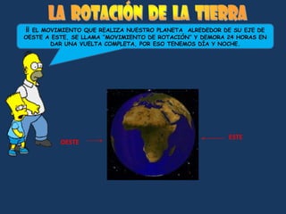 ¡¡EL MOVIMIENTO QUE REALIZA NUESTRO PLANETA ALREDEDOR DE SU EJE DE
OESTE A ESTE, SE LLAMA “MOVIMIENTO DE ROTACIÓN” Y DEMORA 24 HORAS EN
       DAR UNA VUELTA COMPLETA, POR ESO TENEMOS DÍA Y NOCHE.




                                                         ESTE
          OESTE
 