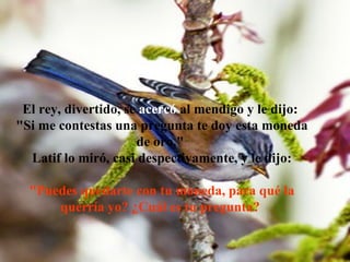 El rey, divertido, se  acercó  al mendigo y le dijo:  "Si me contestas una pregunta te doy esta moneda de oro."  Latif lo miró, casi despectivamente, y le dijo: "Puedes quedarte con tu moneda, para qué la querría yo? ¿Cuál es tu pregunta?  