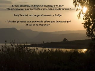 El rey, divertido, se dirigió al mendigo y le dijo:
- "Si me contestas una pregunta te doy esta moneda de oro."
Latif lo miró, casi despectivamente, y le dijo:
- "Puedes quedarte con tu moneda ¿Para qué la querría yo?
¿Cuál es tu pregunta?
 