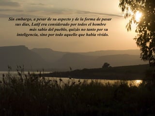 Sin embargo, a pesar de su aspecto y de la forma de pasar 
sus días, Latif era considerado por todos el hombre 
más sabio del pueblo, quizás no tanto por su 
inteligencia, sino por todo aquello que había vivido. 
 