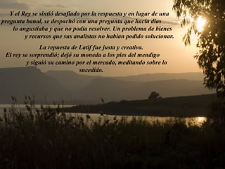 Y el Rey se sintió desafiado por la respuesta y en lugar de una 
pregunta banal, se despachó con una pregunta que hacía días 
lo angustiaba y que no podía resolver. Un problema de bienes 
y recursos que sus analistas no habían podido solucionar. 
La repuesta de Latif fue justa y creativa. 
El rey se sorprendió; dejó su moneda a los pies del mendigo 
y siguió su camino por el mercado, meditando sobre lo 
sucedido. 
 