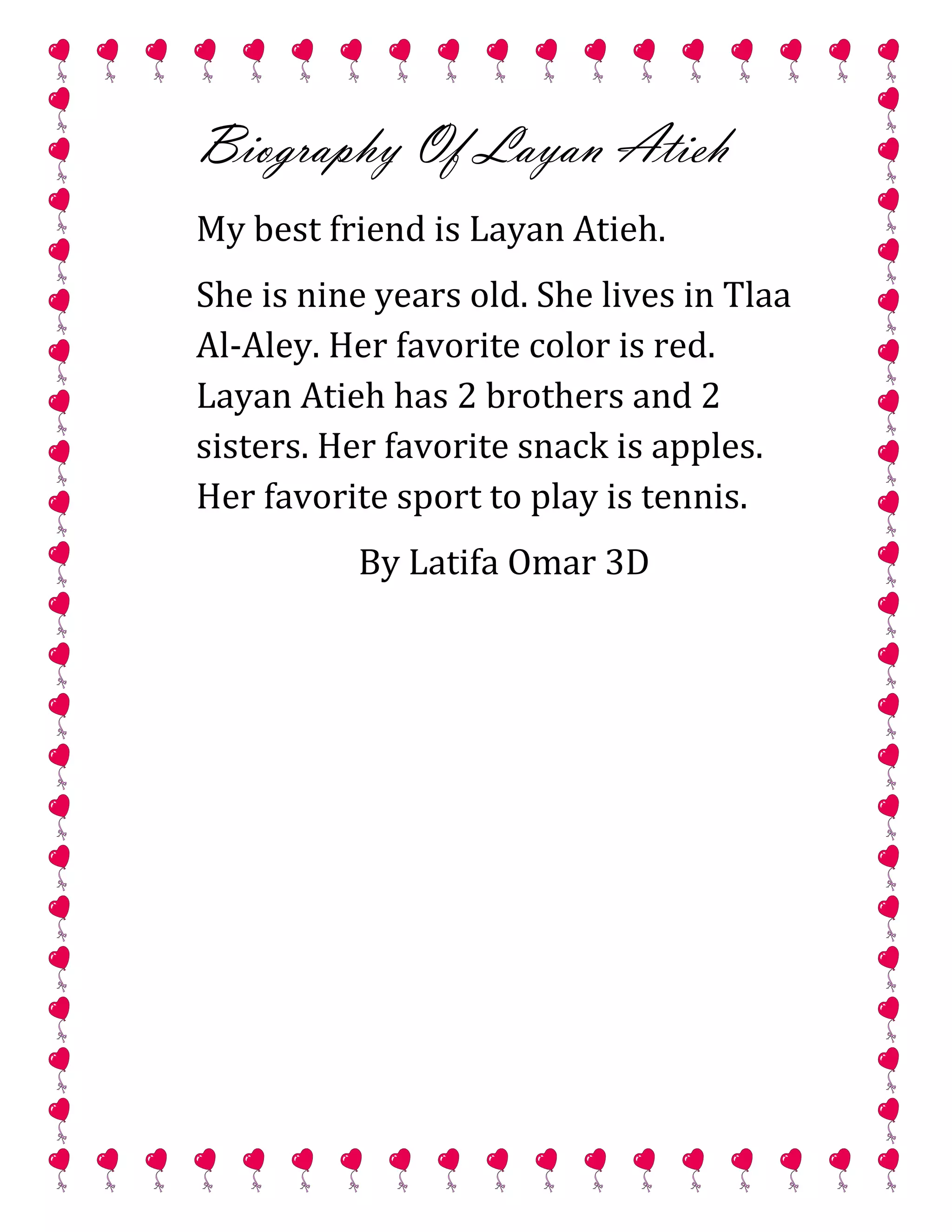 Biography Of Layan Atieh
My best friend is Layan Atieh.
She is nine years old. She lives in Tlaa
Al-Aley. Her favorite color is red.
Layan Atieh has 2 brothers and 2
sisters. Her favorite snack is apples.
Her favorite sport to play is tennis.
By Latifa Omar 3D