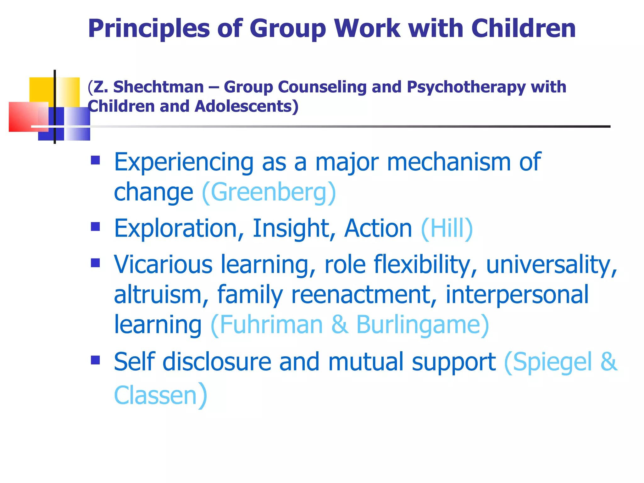 Principles of Group Work with Children

(Z. Shechtman – Group Counseling and Psychotherapy with
Children and Adolescents)


   Experiencing as a major mechanism of
    change (Greenberg)
   Exploration, Insight, Action (Hill)
   Vicarious learning, role flexibility, universality,
    altruism, family reenactment, interpersonal
    learning (Fuhriman & Burlingame)
   Self disclosure and mutual support (Spiegel &
    Classen)
 