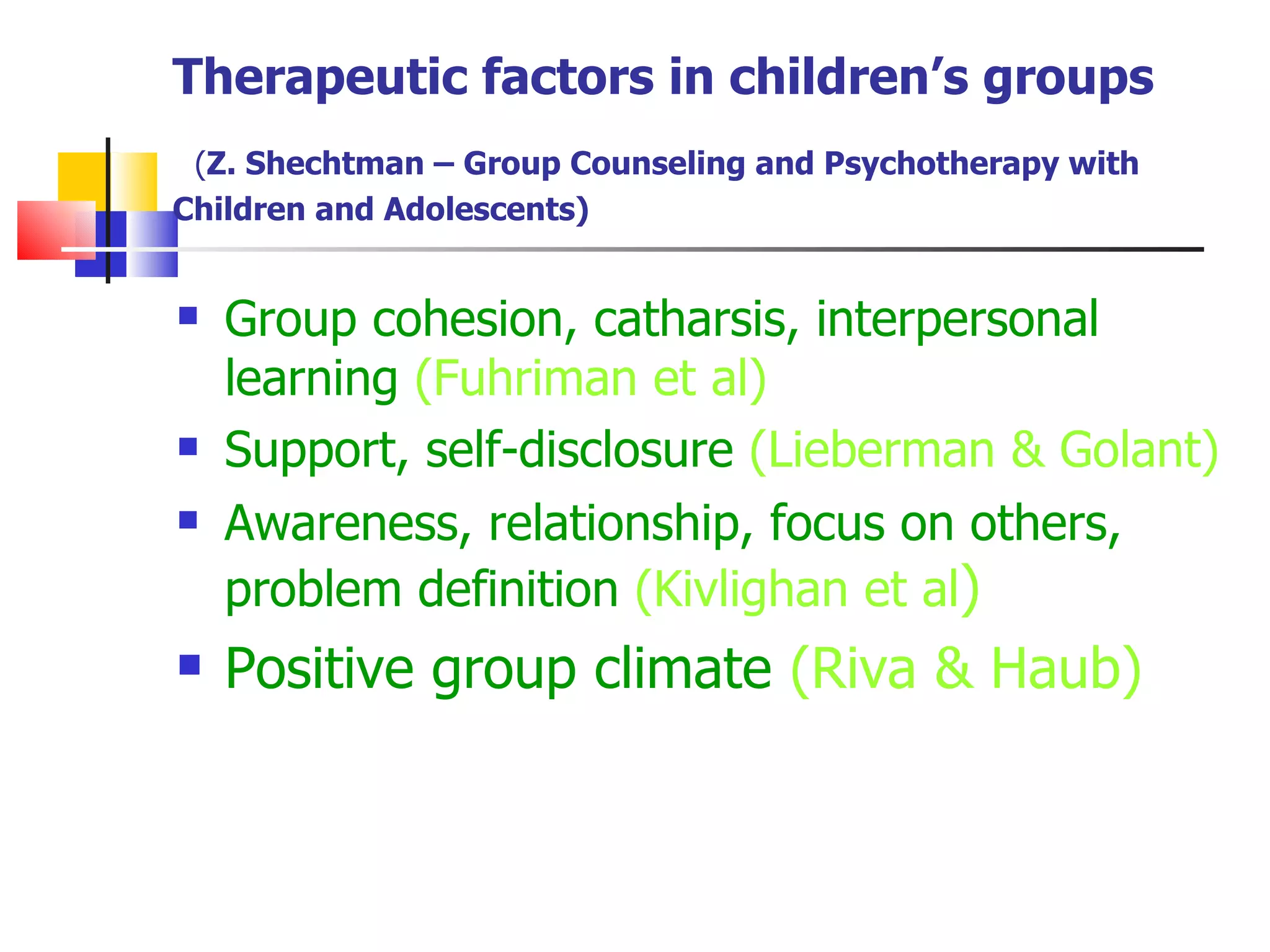 Therapeutic factors in children’s groups
 (Z. Shechtman – Group Counseling and Psychotherapy with
Children and Adolescents)


   Group cohesion, catharsis, interpersonal
    learning (Fuhriman et al)
   Support, self-disclosure (Lieberman & Golant)
   Awareness, relationship, focus on others,
    problem definition (Kivlighan et al)
   Positive group climate (Riva & Haub)
 