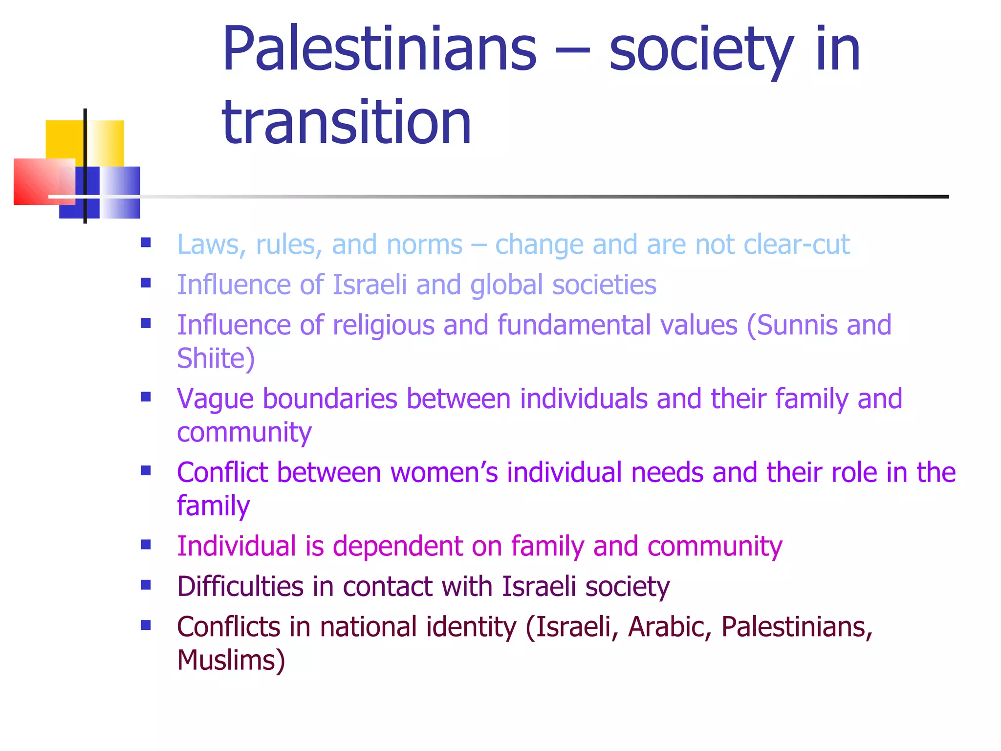 Palestinians – society in
       transition
   Laws, rules, and norms – change and are not clear-cut
   Influence of Israeli and global societies
   Influence of religious and fundamental values (Sunnis and
    Shiite)
   Vague boundaries between individuals and their family and
    community
   Conflict between women’s individual needs and their role in the
    family
   Individual is dependent on family and community
   Difficulties in contact with Israeli society
   Conflicts in national identity (Israeli, Arabic, Palestinians,
    Muslims)
 