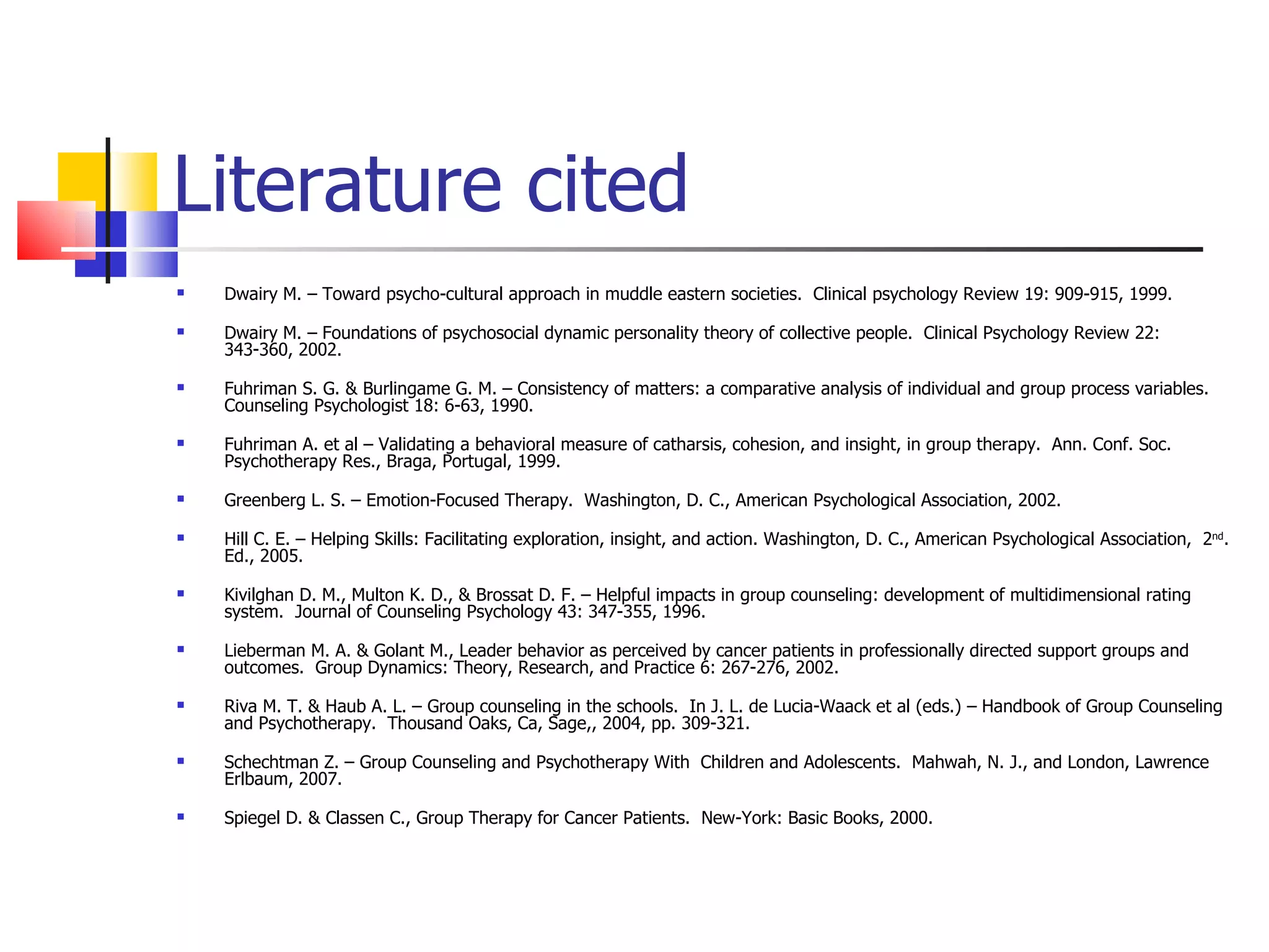 Literature cited
   Dwairy M. – Toward psycho-cultural approach in muddle eastern societies. Clinical psychology Review 19: 909-915, 1999.

   Dwairy M. – Foundations of psychosocial dynamic personality theory of collective people. Clinical Psychology Review 22:
    343-360, 2002.

   Fuhriman S. G. & Burlingame G. M. – Consistency of matters: a comparative analysis of individual and group process variables.
    Counseling Psychologist 18: 6-63, 1990.

   Fuhriman A. et al – Validating a behavioral measure of catharsis, cohesion, and insight, in group therapy. Ann. Conf. Soc.
    Psychotherapy Res., Braga, Portugal, 1999.

   Greenberg L. S. – Emotion-Focused Therapy. Washington, D. C., American Psychological Association, 2002.

   Hill C. E. – Helping Skills: Facilitating exploration, insight, and action. Washington, D. C., American Psychological Association, 2nd.
    Ed., 2005.

   Kivilghan D. M., Multon K. D., & Brossat D. F. – Helpful impacts in group counseling: development of multidimensional rating
    system. Journal of Counseling Psychology 43: 347-355, 1996.

   Lieberman M. A. & Golant M., Leader behavior as perceived by cancer patients in professionally directed support groups and
    outcomes. Group Dynamics: Theory, Research, and Practice 6: 267-276, 2002.

   Riva M. T. & Haub A. L. – Group counseling in the schools. In J. L. de Lucia-Waack et al (eds.) – Handbook of Group Counseling
    and Psychotherapy. Thousand Oaks, Ca, Sage,, 2004, pp. 309-321.

   Schechtman Z. – Group Counseling and Psychotherapy With Children and Adolescents. Mahwah, N. J., and London, Lawrence
    Erlbaum, 2007.

   Spiegel D. & Classen C., Group Therapy for Cancer Patients. New-York: Basic Books, 2000.
 