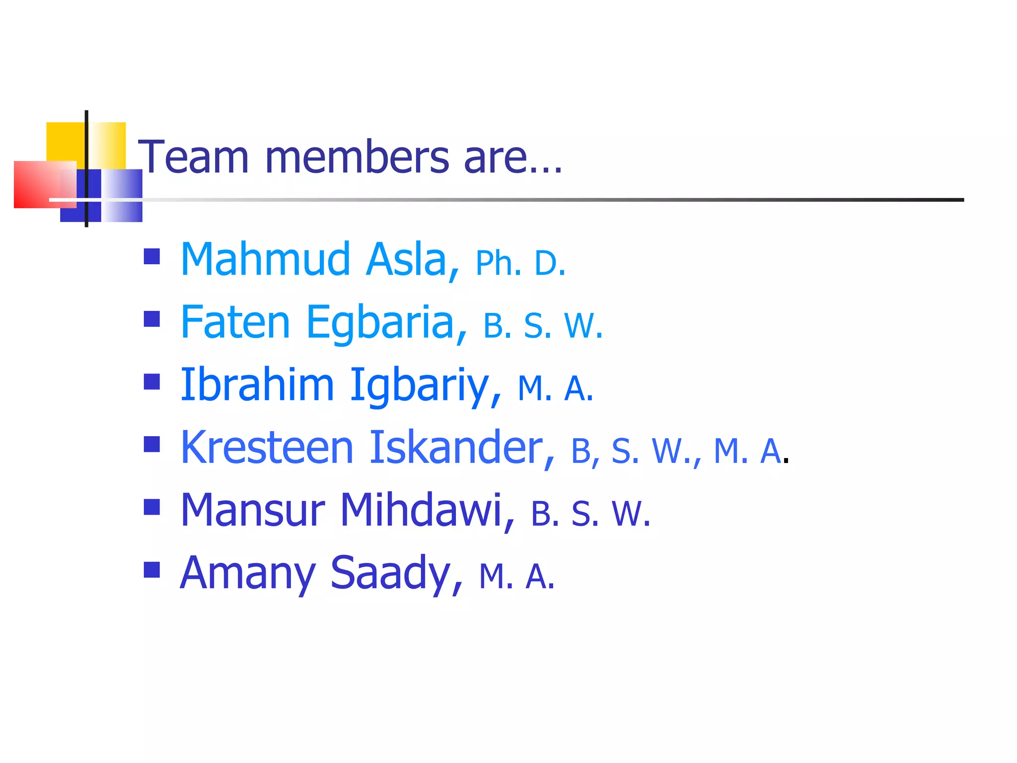 Team members are…

   Mahmud Asla, Ph. D.
   Faten Egbaria, B. S. W.
   Ibrahim Igbariy, M. A.
   Kresteen Iskander, B, S. W., M. A.
   Mansur Mihdawi, B. S. W.
   Amany Saady, M. A.
 