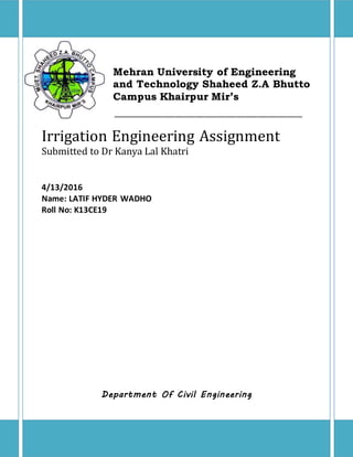 Mehran University of Engineering
and Technology Shaheed Z.A Bhutto
Campus Khairpur Mir’s
____________________________________________________________
Irrigation Engineering Assignment
Submitted to Dr Kanya Lal Khatri
4/13/2016
Name: LATIF HYDER WADHO
Roll No: K13CE19
Department Of Civil Engineering
 