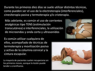 Durante los primeros diez días se suele utilizar distintas técnicas,
como pueden ser el uso de la electroterapia (interferenciales),
cinesiterapia pasiva y termoterapia y/o crioterapia.
 Más adelante, es común el uso de corrientes
 analgésicas tipo TENS (estimulación
 transcutánea) o interferenciales, la utilización
 de microondas y onda corta y ultrasonidos

Es común utilizar cualquiera de
ellos, acompañado de técnicas de
termoterapia y movilización pasiva
y activa de la columna cervical y la
cintura escapular.
La mayoría de pacientes suelen recuperarse en
los primeros meses, aunque la lesión puede
tender a cronificarse.
 