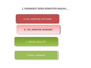 2. PERANGKAT KERAS KOMPUTER ADALAH…..

A. CPU, MONITOR, SOFTWARE

B. CPU, MONITOR, KEYBOARD
B. CPU, MONITOR, KEYBOARD

C. KERTAS, MEJA, CPU
C. KERTAS, MEJA, CPU

D. BUKU, HARWARE
D. BUKU, HARWARE

 