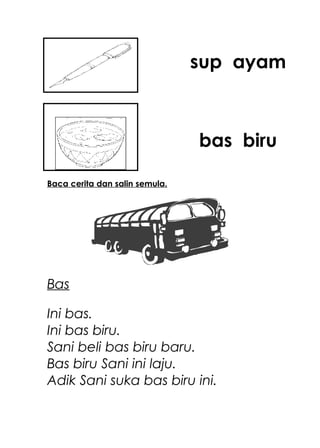 sup ayam



                                bas biru

Baca cerita dan salin semula.




Bas

Ini bas.
Ini bas biru.
Sani beli bas biru baru.
Bas biru Sani ini laju.
Adik Sani suka bas biru ini.
 