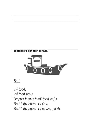 Baca cerita dan salin semula.




Bot

Ini bot.
Ini bot laju.
Bapa baru beli bot laju.
Bot laju bapa biru.
Bot laju bapa bawa peti.
 