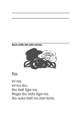 Baca cerita dan salin semula.




Ros

Ini ros.
Ini ros ibu.
Ibu beli tiga ros.
Raga ibu ada tiga ros.
Ibu suka beli ros dari kota.
 