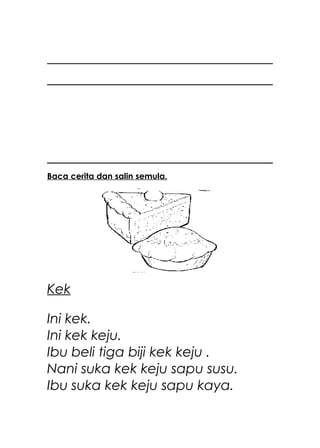 Baca cerita dan salin semula.




Kek

Ini kek.
Ini kek keju.
Ibu beli tiga biji kek keju .
Nani suka kek keju sapu susu.
Ibu suka kek keju sapu kaya.
 