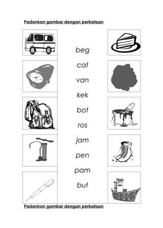 Padankan gambar dengan perkataan




                    beg

                     cat

                     van

                     kek

                     bot

                     ros

                     jam

                    pen

                    pam

                     but

Padankan gambar dengan perkataan
 